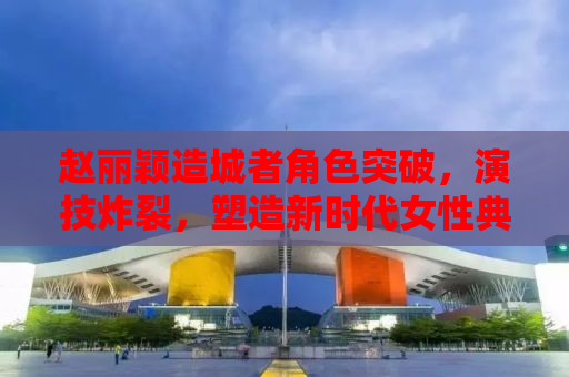 赵丽颖造城者角色突破，演技炸裂，塑造新时代女性典范