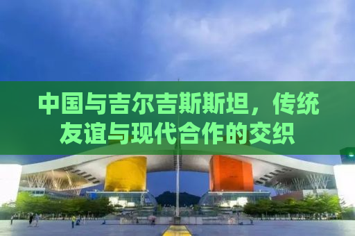 中国与吉尔吉斯斯坦，传统友谊与现代合作的交织