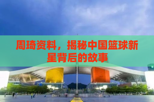 周琦资料，揭秘中国篮球新星背后的故事
