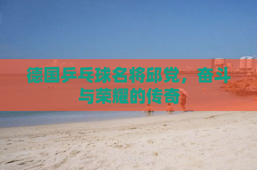 德国乒乓球名将邱党，奋斗与荣耀的传奇