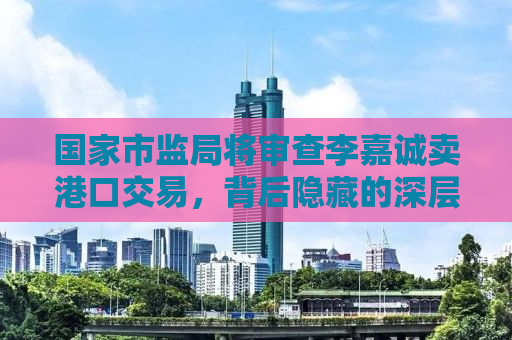 国家市监局将审查李嘉诚卖港口交易，背后隐藏的深层意义