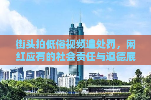 街头拍低俗视频遭处罚，网红应有的社会责任与道德底线