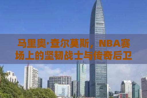 马里奥·查尔莫斯，NBA赛场上的坚韧战士与传奇后卫的传奇故事