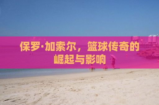 保罗·加索尔，篮球传奇的崛起与影响