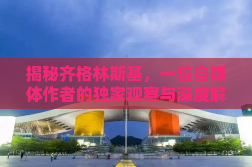 揭秘齐格林斯基，一位自媒体作者的独家观察与深度解读