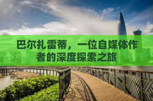 巴尔扎雷蒂，一位自媒体作者的深度探索之旅