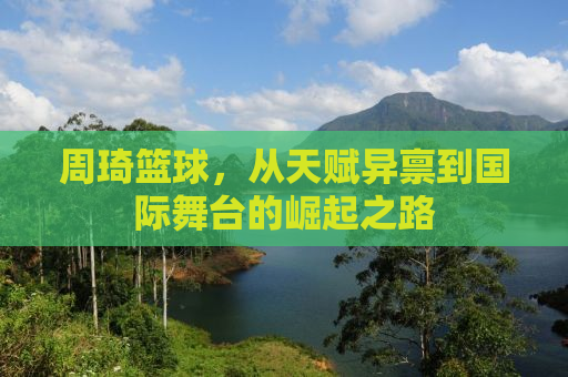 周琦篮球，从天赋异禀到国际舞台的崛起之路