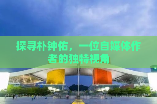 探寻朴钟佑，一位自媒体作者的独特视角