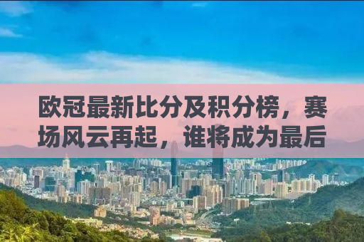 欧冠最新比分及积分榜，赛场风云再起，谁将成为最后的王者？