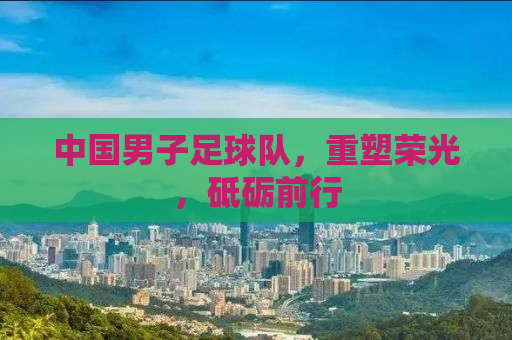 中国男子足球队，重塑荣光，砥砺前行