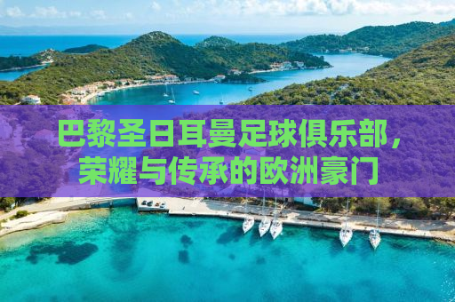 巴黎圣日耳曼足球俱乐部，荣耀与传承的欧洲豪门
