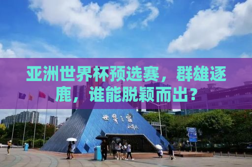 亚洲世界杯预选赛，群雄逐鹿，谁能脱颖而出？