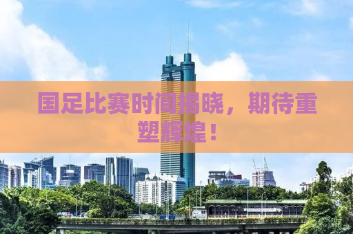 国足比赛时间揭晓，期待重塑辉煌！