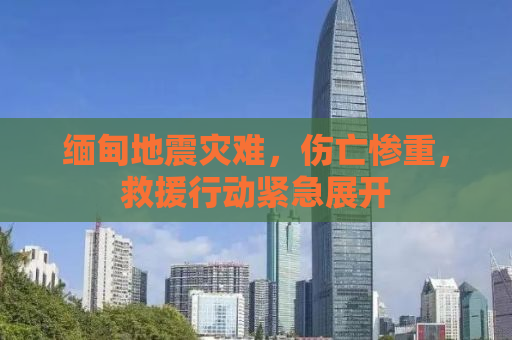 缅甸地震灾难，伤亡惨重，救援行动紧急展开