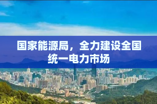 国家能源局，全力建设全国统一电力市场
