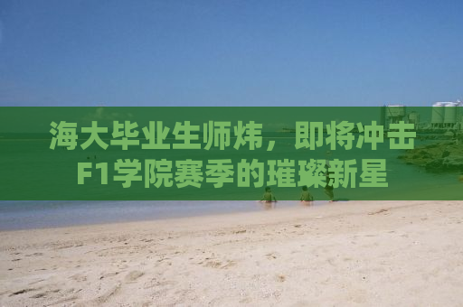 海大毕业生师炜，即将冲击F1学院赛季的璀璨新星