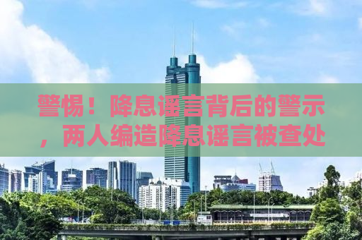 警惕！降息谣言背后的警示，两人编造降息谣言被查处