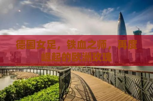 德国女足，铁血之师，再度崛起的欧洲玫瑰