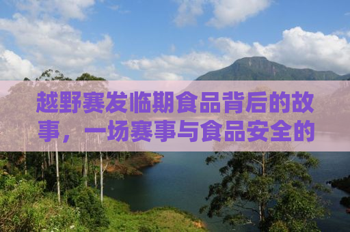 越野赛发临期食品背后的故事，一场赛事与食品安全的深度探讨