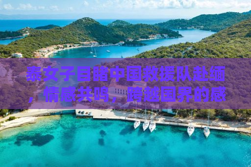 泰女子目睹中国救援队赴缅，情感共鸣，跨越国界的感动