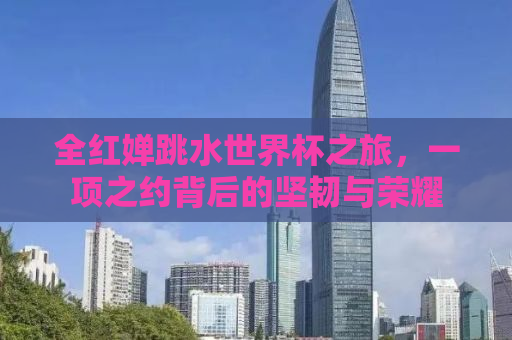 全红婵跳水世界杯之旅，一项之约背后的坚韧与荣耀
