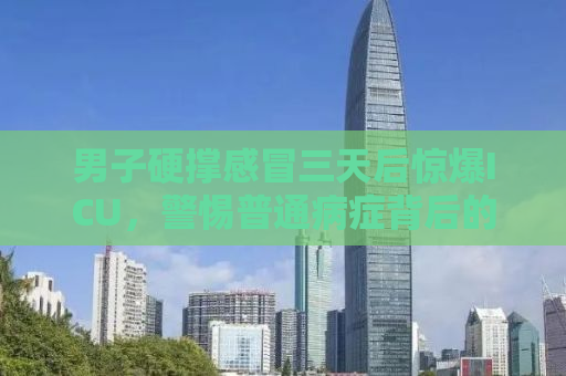 男子硬撑感冒三天后惊爆ICU，警惕普通病症背后的致命风险！
