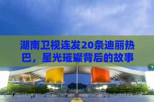 湖南卫视连发20条迪丽热巴，星光璀璨背后的故事