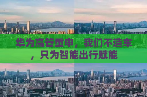 华为高管重申，我们不造车，只为智能出行赋能