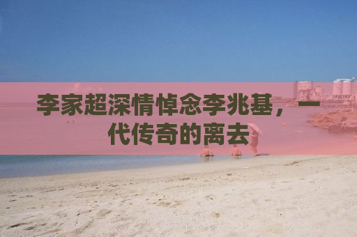 李家超深情悼念李兆基，一代传奇的离去