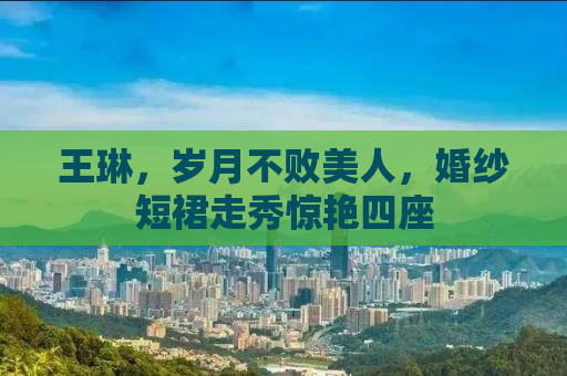 王琳，岁月不败美人，婚纱短裙走秀惊艳四座