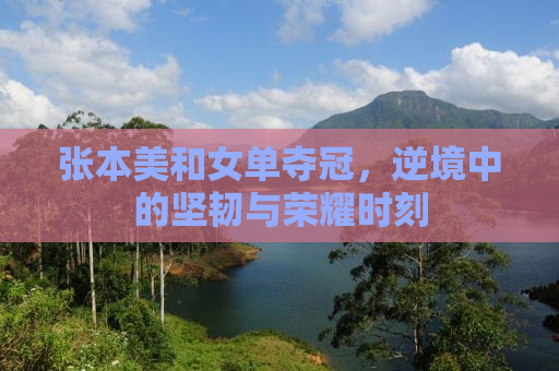 张本美和女单夺冠，逆境中的坚韧与荣耀时刻