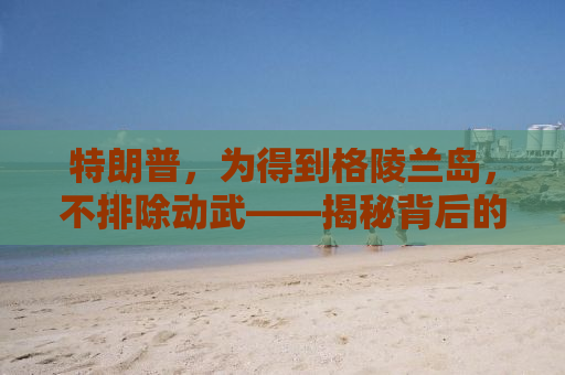 特朗普，为得到格陵兰岛，不排除动武——揭秘背后的真相与影响