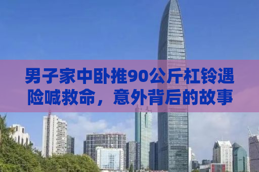 男子家中卧推90公斤杠铃遇险喊救命，意外背后的故事启示