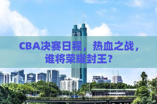 CBA决赛日程，热血之战，谁将荣耀封王？
