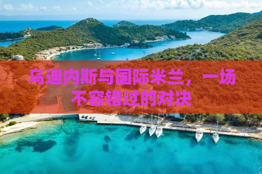 乌迪内斯与国际米兰，一场不容错过的对决