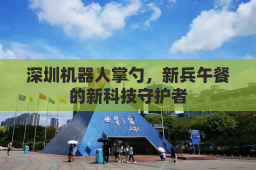 深圳机器人掌勺，新兵午餐的新科技守护者