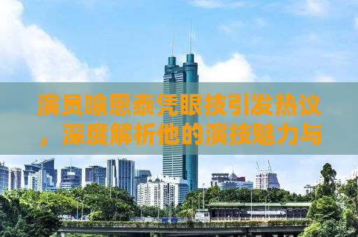 演员喻恩泰凭眼技引发热议，深度解析他的演技魅力与成长之路
