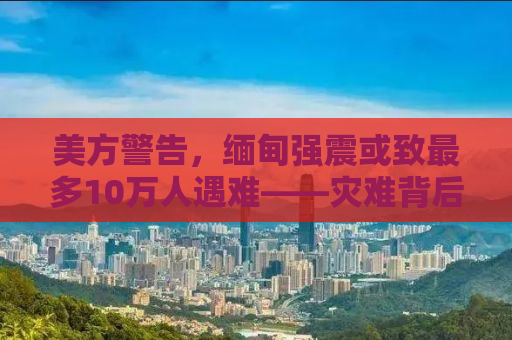 美方警告，缅甸强震或致最多10万人遇难——灾难背后的挑战与应对之策