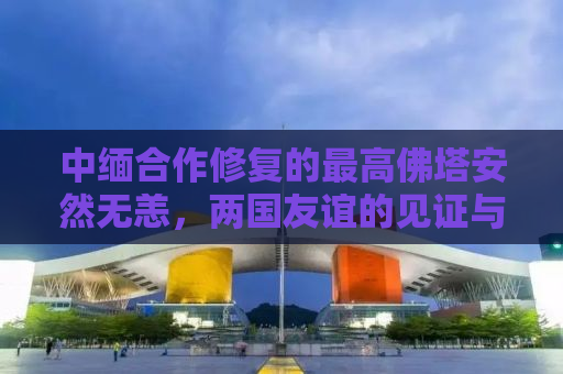 中缅合作修复的最高佛塔安然无恙，两国友谊的见证与宗教文化的传承