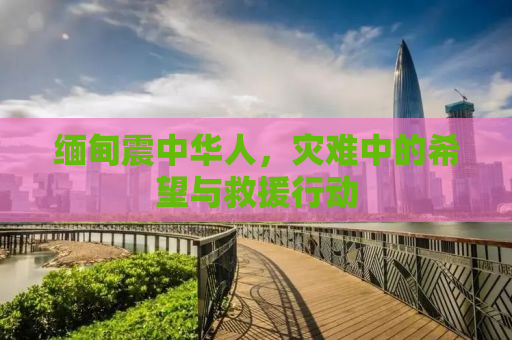 缅甸震中华人，灾难中的希望与救援行动