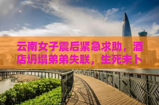 云南女子震后紧急求助，酒店坍塌弟弟失联，生死未卜牵动人心