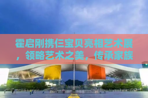 霍启刚携仨宝贝亮相艺术展，领略艺术之美，传承家族文化情怀