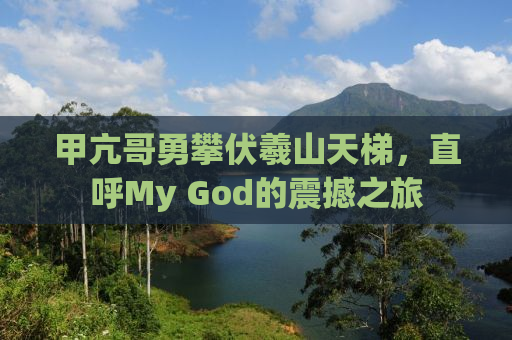 甲亢哥勇攀伏羲山天梯，直呼My God的震撼之旅
