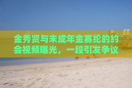 金秀贤与未成年金赛纶的约会视频曝光，一段引发争议的话题热议