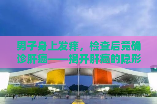 男子身上发痒，检查后竟确诊肝癌——揭开肝癌的隐形信号与防治之路