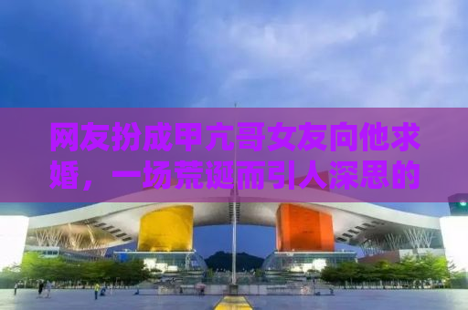 网友扮成甲亢哥女友向他求婚，一场荒诞而引人深思的闹剧