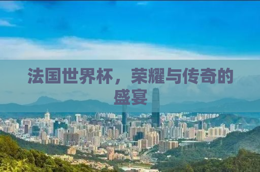 法国世界杯，荣耀与传奇的盛宴