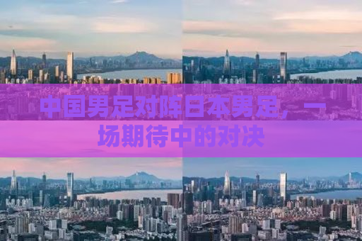 中国男足对阵日本男足，一场期待中的对决