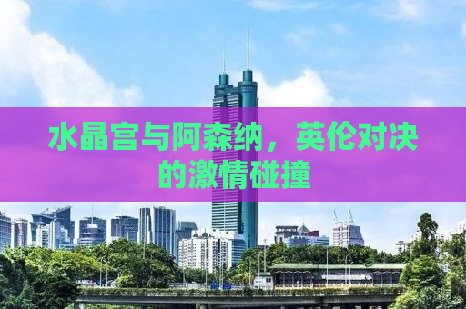 水晶宫与阿森纳，英伦对决的激情碰撞