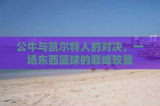 公牛与凯尔特人的对决，一场东西篮球的巅峰较量